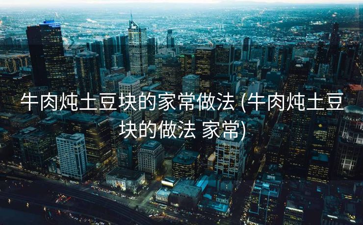 牛肉炖土豆块的家常做法 (牛肉炖土豆块的做法 家常)