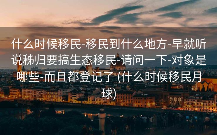什么时候移民-移民到什么地方-早就听说秭归要搞生态移民-请问一下-对象是哪些-而且都登记了 (什么时候移民月球)