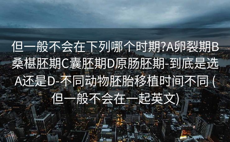 但一般不会在下列哪个时期?A卵裂期B桑椹胚期C囊胚期D原肠胚期-到底是选A还是D-不同动物胚胎移植时间不同 (但一般不会在一起英文)