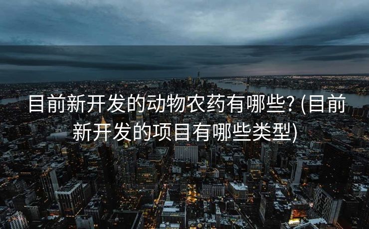 目前新开发的动物农药有哪些? (目前新开发的项目有哪些类型)