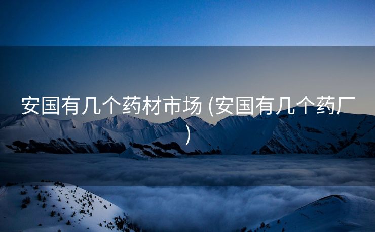 安国有几个药材市场 (安国有几个药厂)