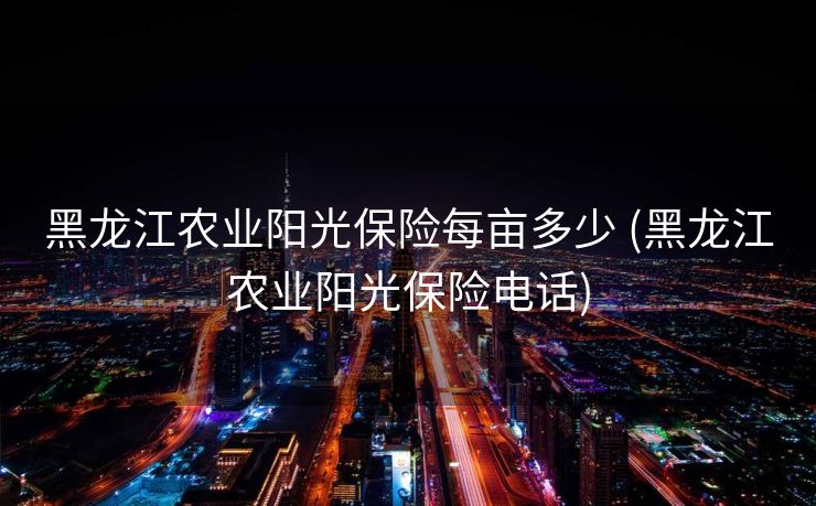 黑龙江农业阳光保险每亩多少 (黑龙江农业阳光保险电话)