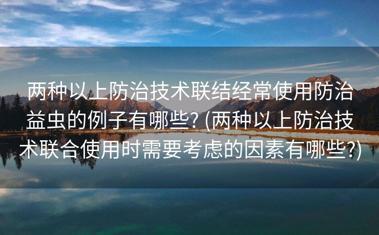 两种以上防治技术联结经常使用防治益虫的例子有哪些? (两种以上防治技术联合使用时需要考虑的因素有哪些?)