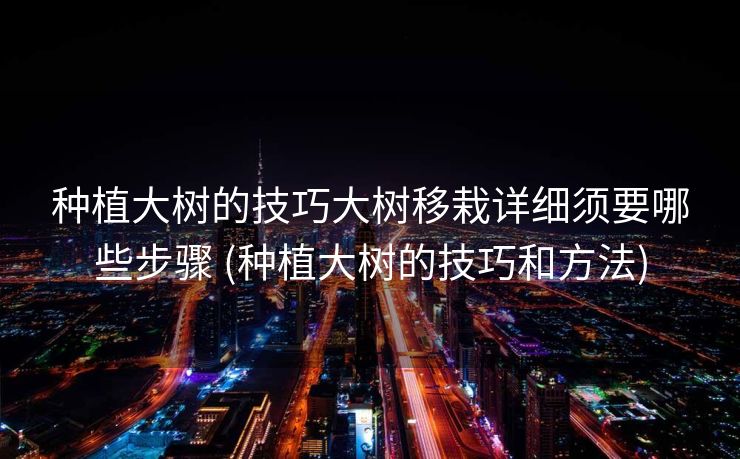 种植大树的技巧大树移栽详细须要哪些步骤 (种植大树的技巧和方法)