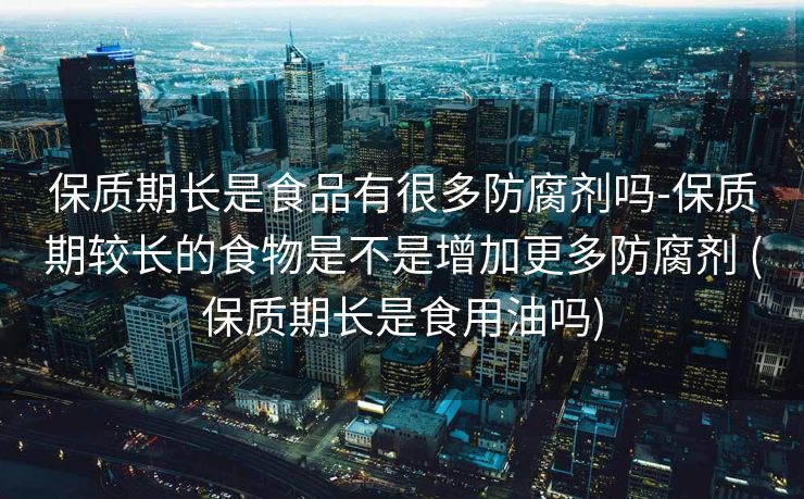 保质期长是食品有很多防腐剂吗-保质期较长的食物是不是增加更多防腐剂 (保质期长是食用油吗)