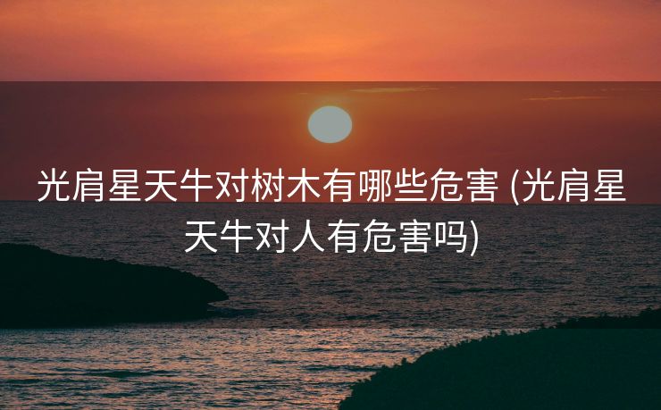 光肩星天牛对树木有哪些危害 (光肩星天牛对人有危害吗)