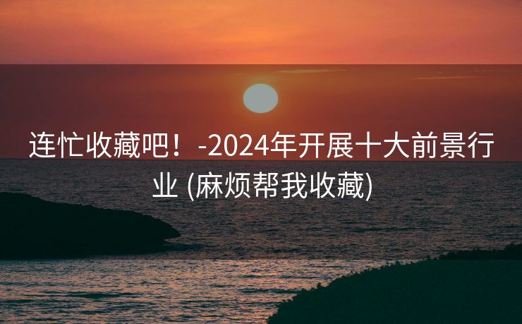 连忙收藏吧！-2024年开展十大前景行业 (麻烦帮我收藏)