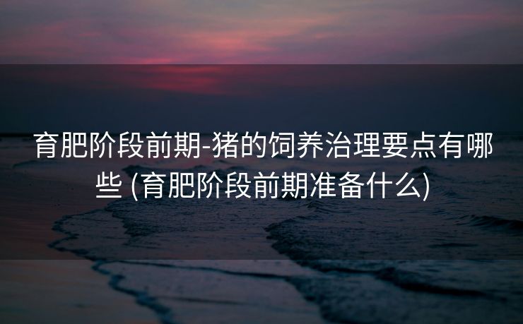 育肥阶段前期-猪的饲养治理要点有哪些 (育肥阶段前期准备什么)