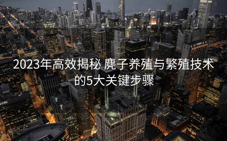 2023年高效揭秘 麂子养殖与繁殖技术的5大关键步骤