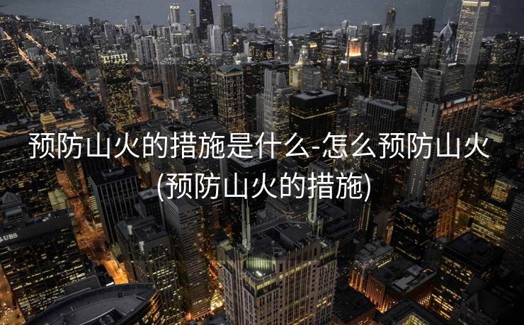 预防山火的措施是什么-怎么预防山火 (预防山火的措施)
