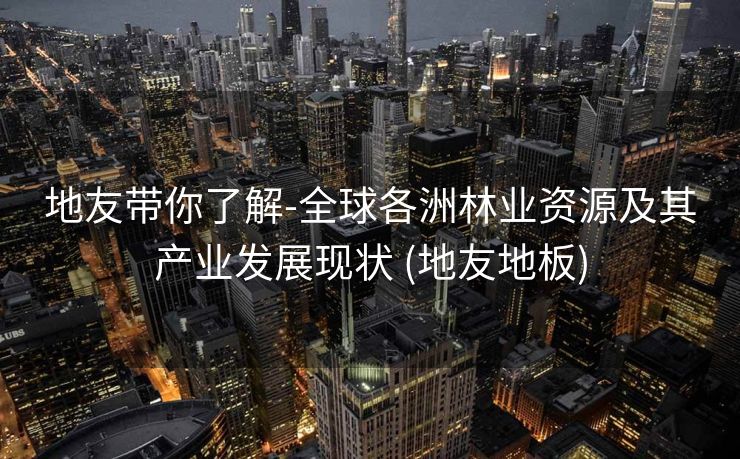 地友带你了解-全球各洲林业资源及其产业发展现状 (地友地板)