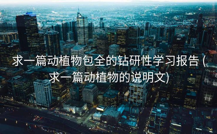 求一篇动植物包全的钻研性学习报告 (求一篇动植物的说明文)