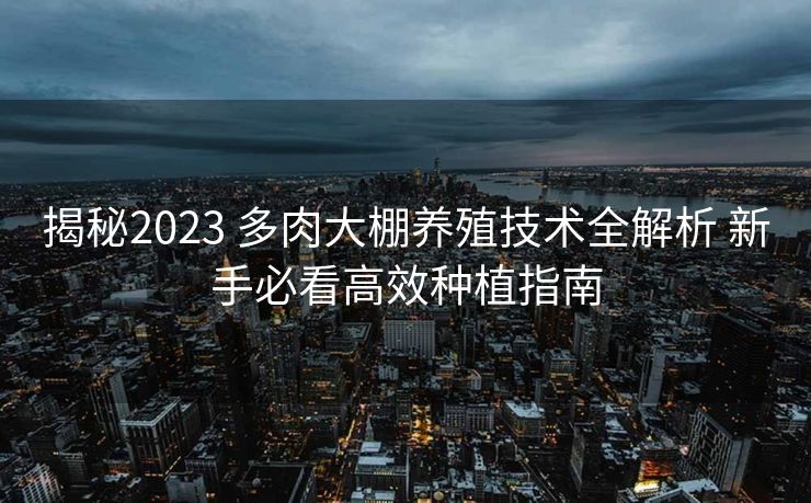 揭秘2023 多肉大棚养殖技术全解析 新手必看高效种植指南