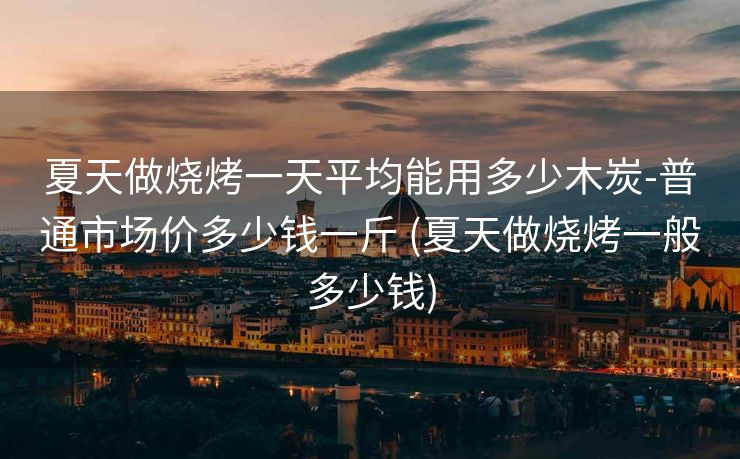 夏天做烧烤一天平均能用多少木炭-普通市场价多少钱一斤 (夏天做烧烤一般多少钱)