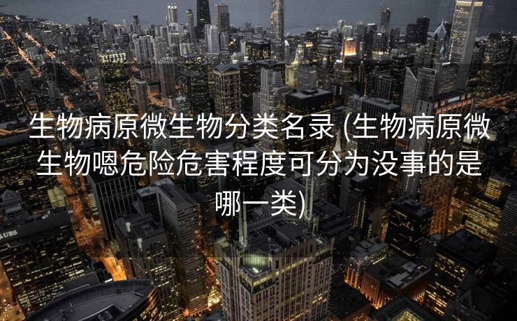 生物病原微生物分类名录 (生物病原微生物嗯危险危害程度可分为没事的是哪一类)