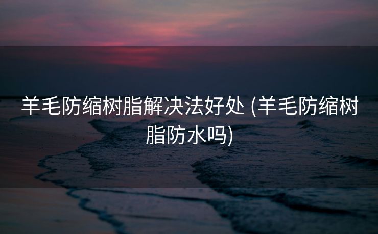 羊毛防缩树脂解决法好处 (羊毛防缩树脂防水吗)