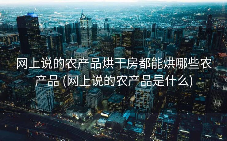 网上说的农产品烘干房都能烘哪些农产品 (网上说的农产品是什么)