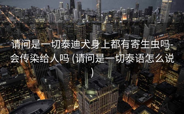 请问是一切泰迪犬身上都有寄生虫吗-会传染给人吗 (请问是一切泰语怎么说)