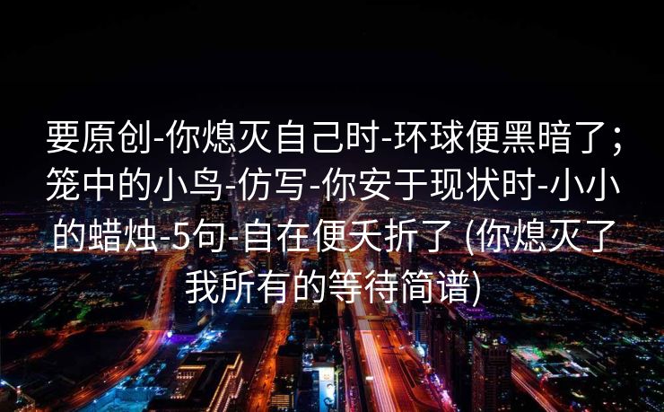 要原创-你熄灭自己时-环球便黑暗了；笼中的小鸟-仿写-你安于现状时-小小的蜡烛-5句-自在便夭折了 (你熄灭了我所有的等待简谱)