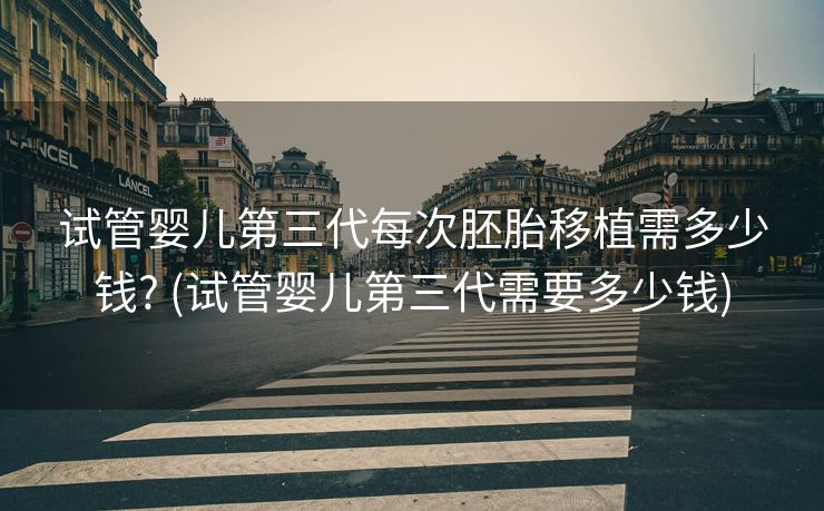试管婴儿第三代每次胚胎移植需多少钱? (试管婴儿第三代需要多少钱)