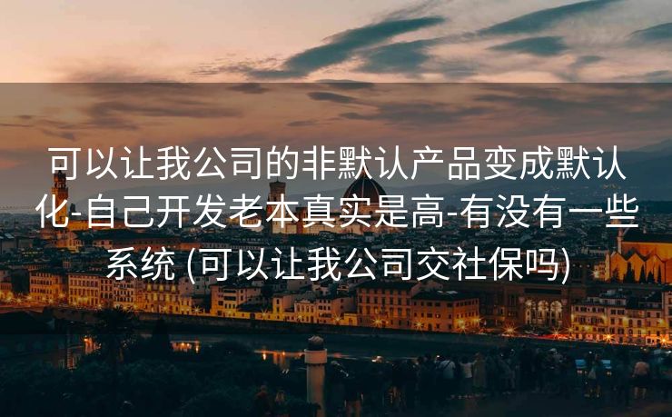 可以让我公司的非默认产品变成默认化-自己开发老本真实是高-有没有一些系统 (可以让我公司交社保吗)