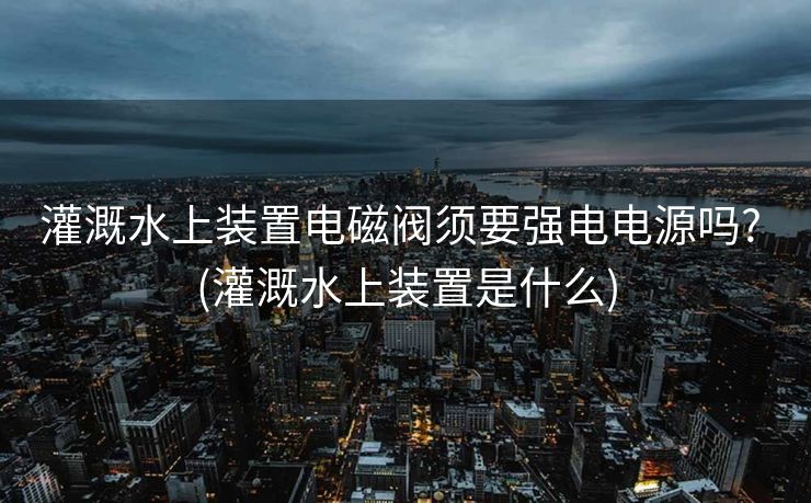 灌溉水上装置电磁阀须要强电电源吗? (灌溉水上装置是什么)