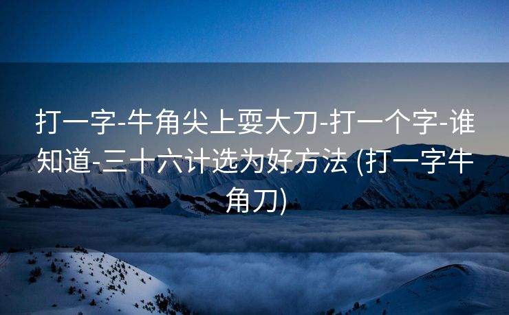 打一字-牛角尖上耍大刀-打一个字-谁知道-三十六计选为好方法 (打一字牛角刀)