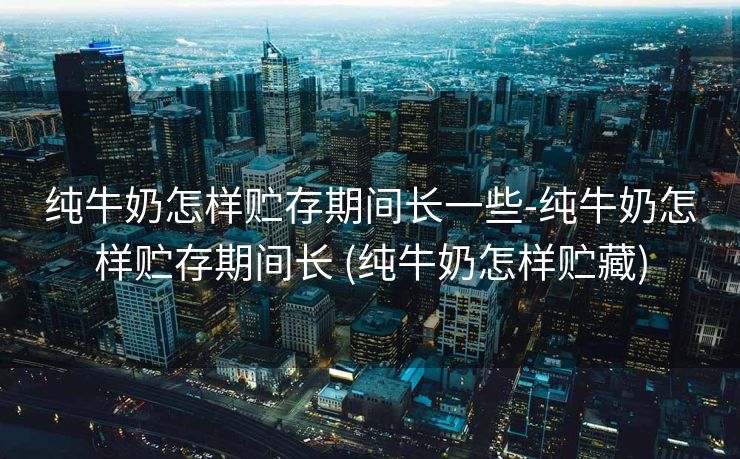 纯牛奶怎样贮存期间长一些-纯牛奶怎样贮存期间长 (纯牛奶怎样贮藏)