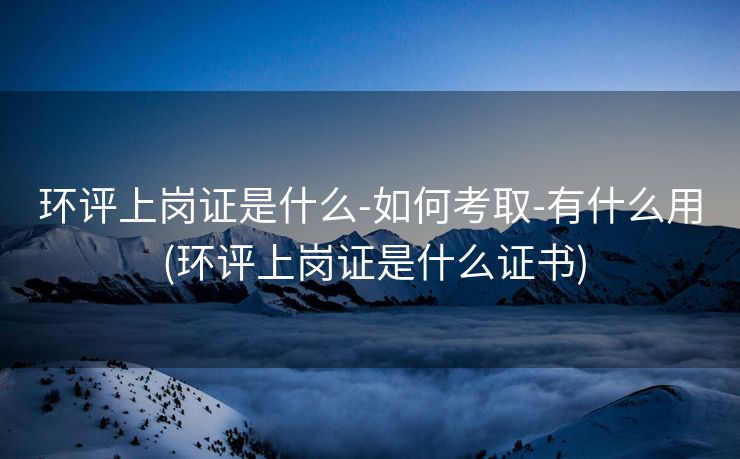 环评上岗证是什么-如何考取-有什么用 (环评上岗证是什么证书)