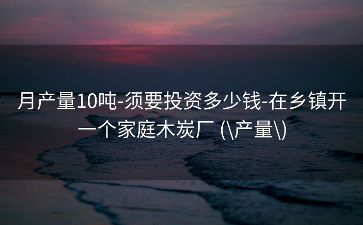 月产量10吨-须要投资多少钱-在乡镇开一个家庭木炭厂 (\产量\)