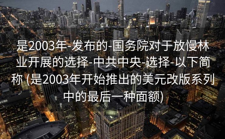 是2003年-发布的-国务院对于放慢林业开展的选择-中共中央-选择-以下简称 (是2003年开始推出的美元改版系列中的最后一种面额)
