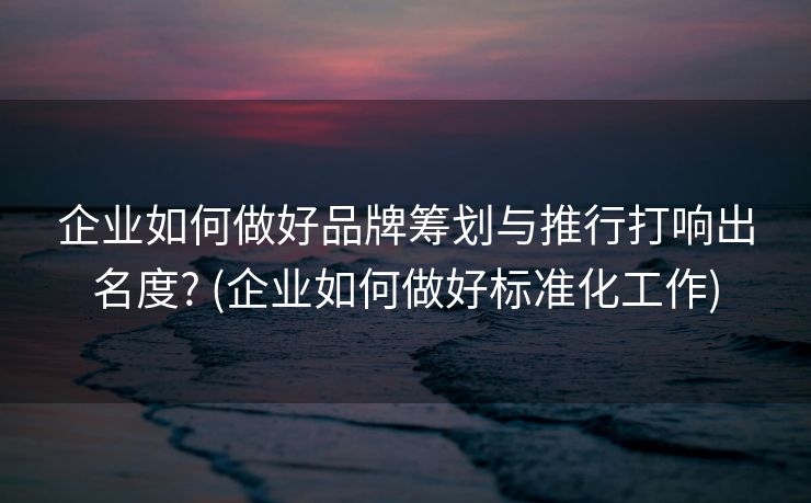 企业如何做好品牌筹划与推行打响出名度? (企业如何做好标准化工作)