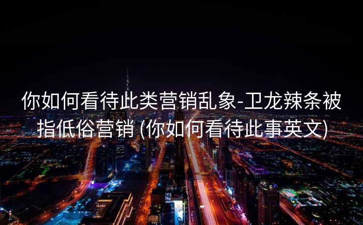 你如何看待此类营销乱象-卫龙辣条被指低俗营销 (你如何看待此事英文)