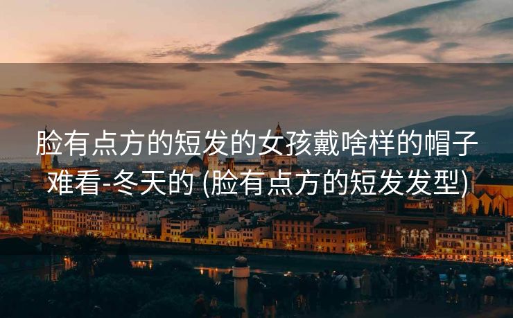 脸有点方的短发的女孩戴啥样的帽子难看-冬天的 (脸有点方的短发发型)