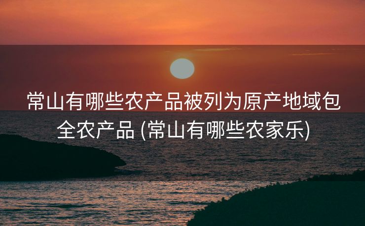 常山有哪些农产品被列为原产地域包全农产品 (常山有哪些农家乐)