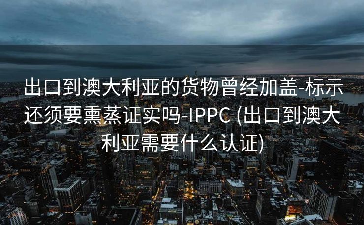 出口到澳大利亚的货物曾经加盖-标示还须要熏蒸证实吗-IPPC (出口到澳大利亚需要什么认证)