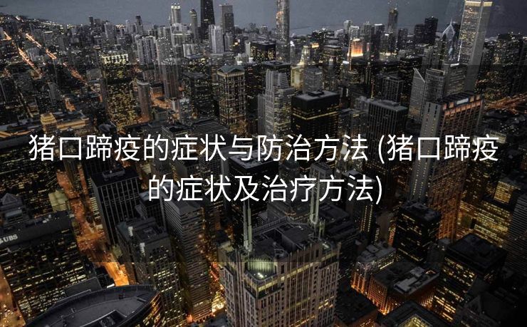 猪口蹄疫的症状与防治方法 (猪口蹄疫的症状及治疗方法)