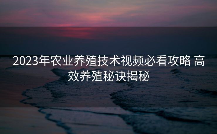 2023年农业养殖技术视频必看攻略 高效养殖秘诀揭秘