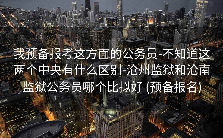 我预备报考这方面的公务员-不知道这两个中央有什么区别-沧州监狱和沧南监狱公务员哪个比拟好 (预备报名)