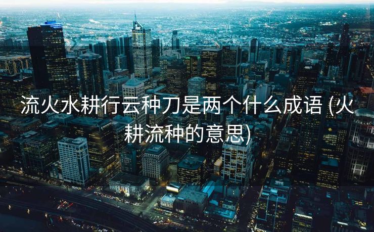 流火水耕行云种刀是两个什么成语 (火耕流种的意思)