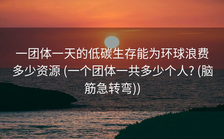 一团体一天的低碳生存能为环球浪费多少资源 (一个团体一共多少个人? (脑筋急转弯))