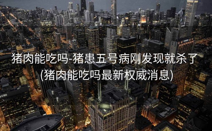 猪肉能吃吗-猪患五号病刚发现就杀了 (猪肉能吃吗最新权威消息)