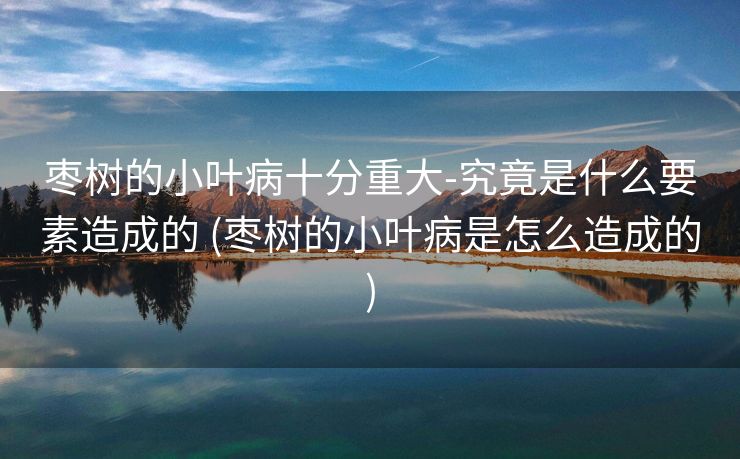 枣树的小叶病十分重大-究竟是什么要素造成的 (枣树的小叶病是怎么造成的)