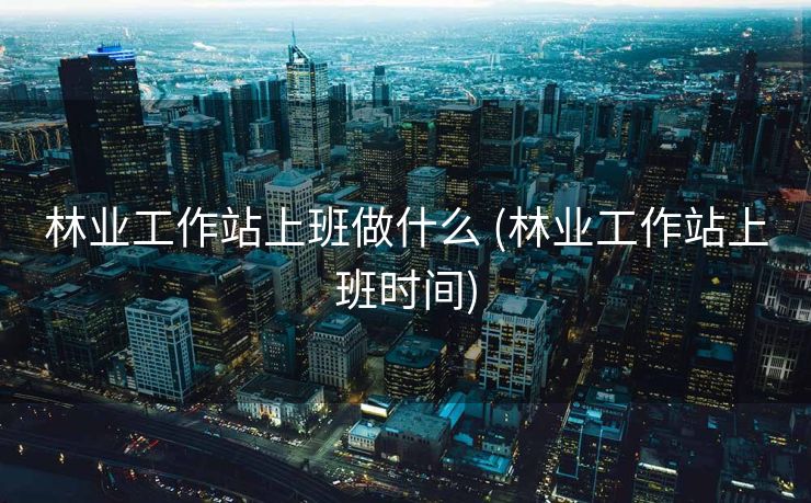 林业工作站上班做什么 (林业工作站上班时间)