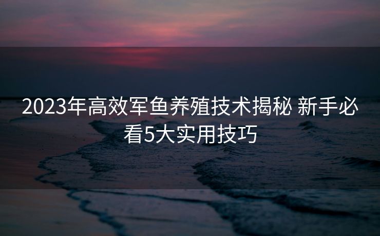 2023年高效军鱼养殖技术揭秘 新手必看5大实用技巧 2023年高效军鱼养殖技术揭秘 新手必看5大实用技巧