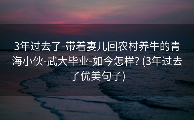 3年过去了-带着妻儿回农村养牛的青海小伙-武大毕业-如今怎样? (3年过去了优美句子)