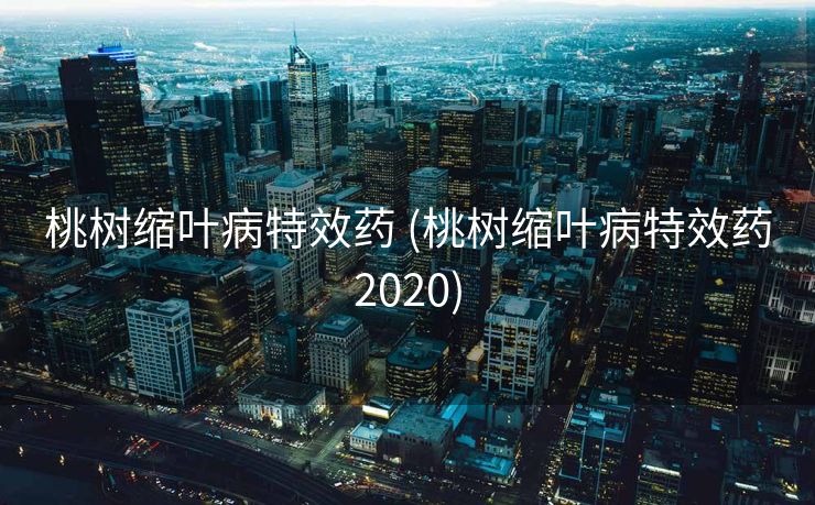 桃树缩叶病特效药 (桃树缩叶病特效药2020)
