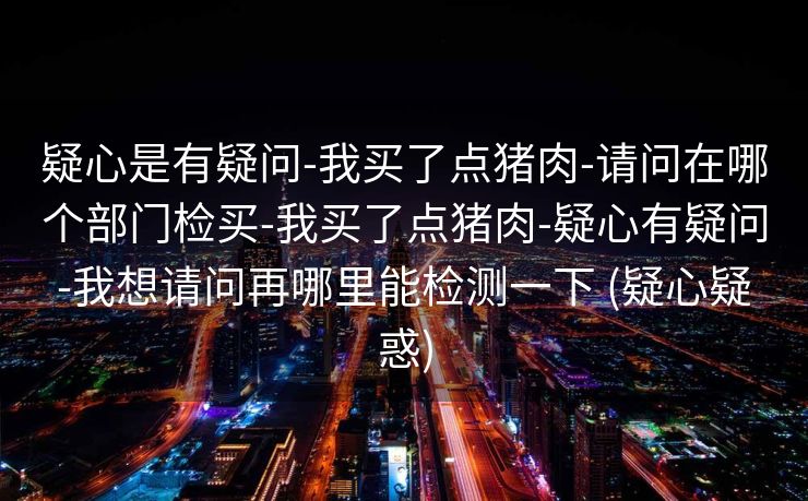 疑心是有疑问-我买了点猪肉-请问在哪个部门检买-我买了点猪肉-疑心有疑问-我想请问再哪里能检测一下 (疑心疑惑)