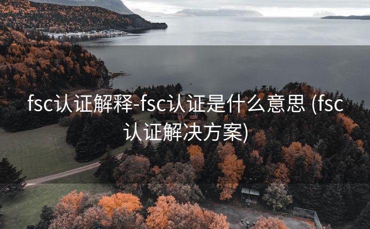 fsc认证解释-fsc认证是什么意思 (fsc认证解决方案)