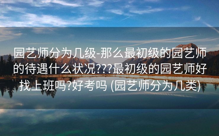 园艺师分为几级-那么最初级的园艺师的待遇什么状况???最初级的园艺师好找上班吗?好考吗 (园艺师分为几类)
